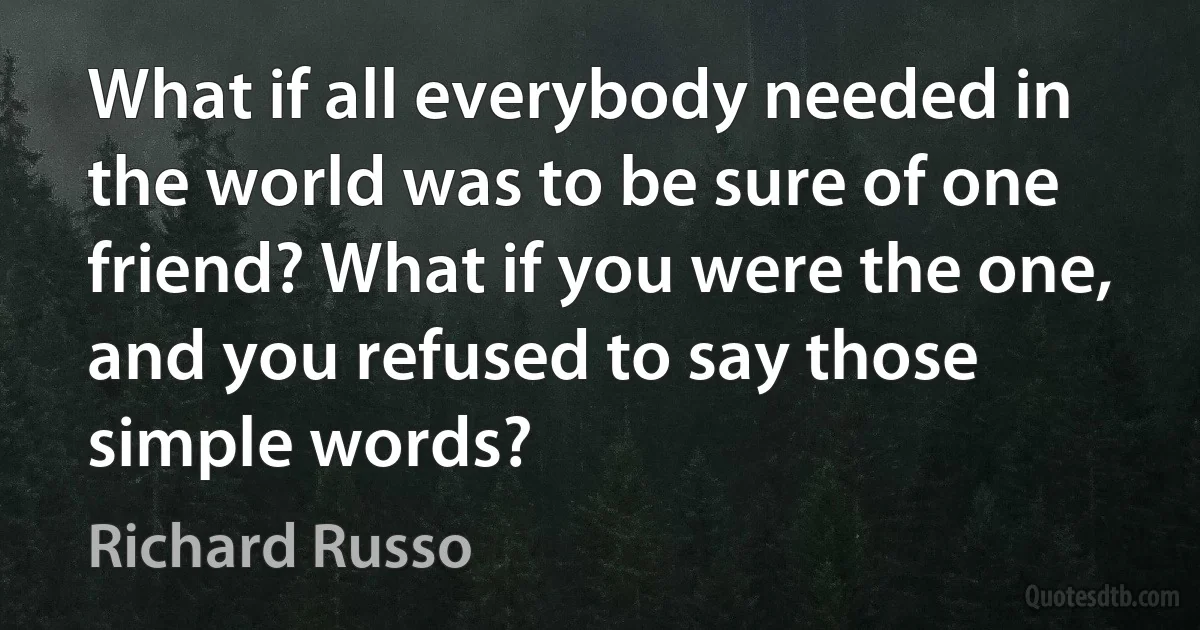 What if all everybody needed in the world was to be sure of one friend? What if you were the one, and you refused to say those simple words? (Richard Russo)