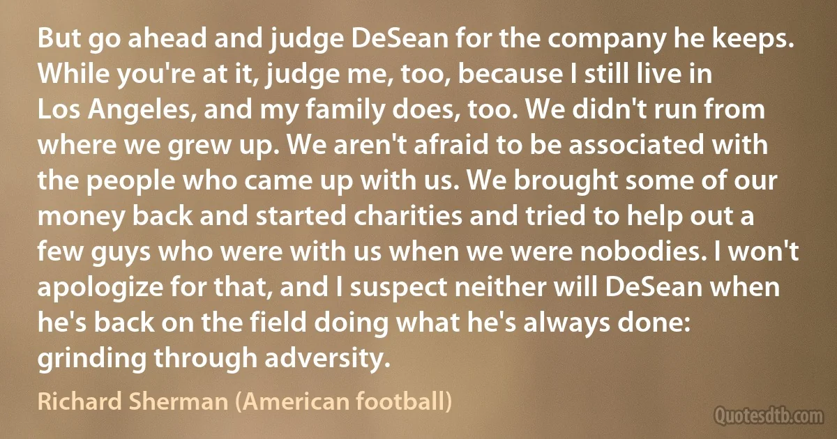 But go ahead and judge DeSean for the company he keeps. While you're at it, judge me, too, because I still live in Los Angeles, and my family does, too. We didn't run from where we grew up. We aren't afraid to be associated with the people who came up with us. We brought some of our money back and started charities and tried to help out a few guys who were with us when we were nobodies. I won't apologize for that, and I suspect neither will DeSean when he's back on the field doing what he's always done: grinding through adversity. (Richard Sherman (American football))