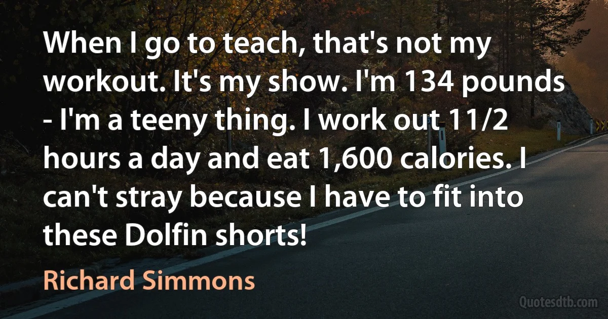 When I go to teach, that's not my workout. It's my show. I'm 134 pounds - I'm a teeny thing. I work out 11/2 hours a day and eat 1,600 calories. I can't stray because I have to fit into these Dolfin shorts! (Richard Simmons)