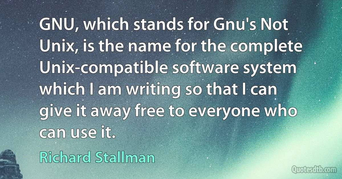 GNU, which stands for Gnu's Not Unix, is the name for the complete Unix-compatible software system which I am writing so that I can give it away free to everyone who can use it. (Richard Stallman)