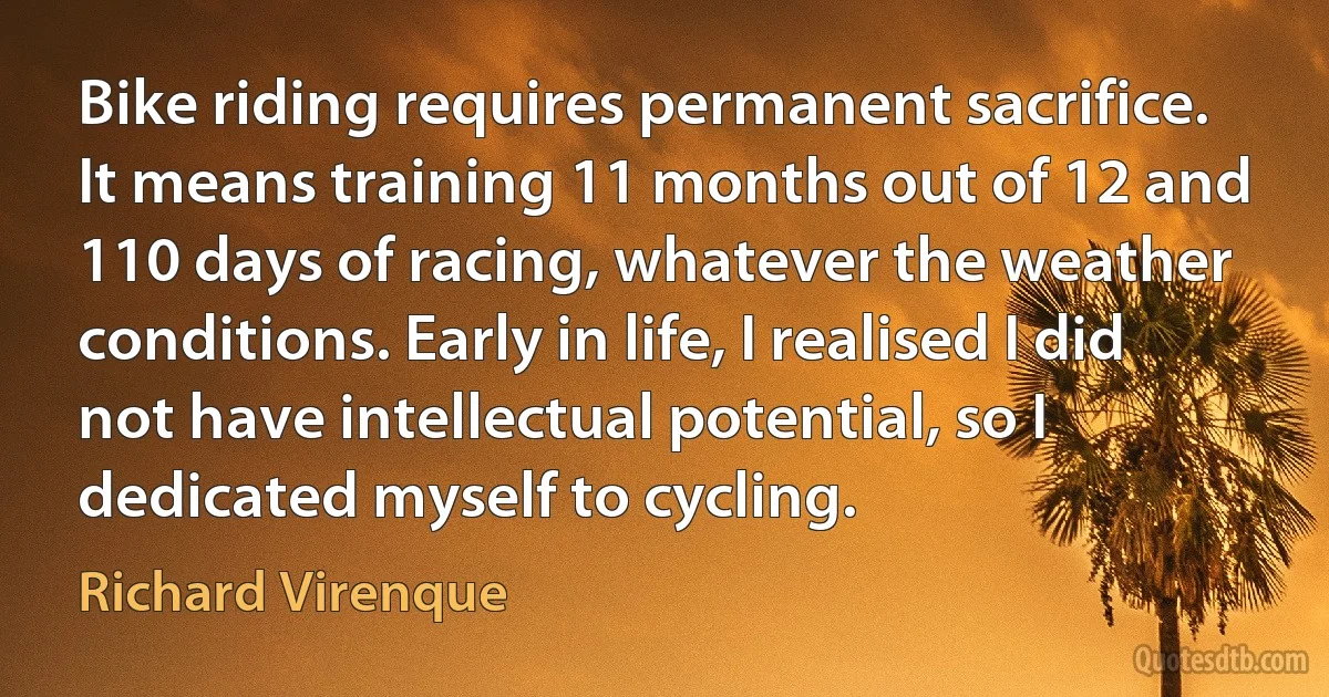 Bike riding requires permanent sacrifice. It means training 11 months out of 12 and 110 days of racing, whatever the weather conditions. Early in life, I realised I did not have intellectual potential, so I dedicated myself to cycling. (Richard Virenque)