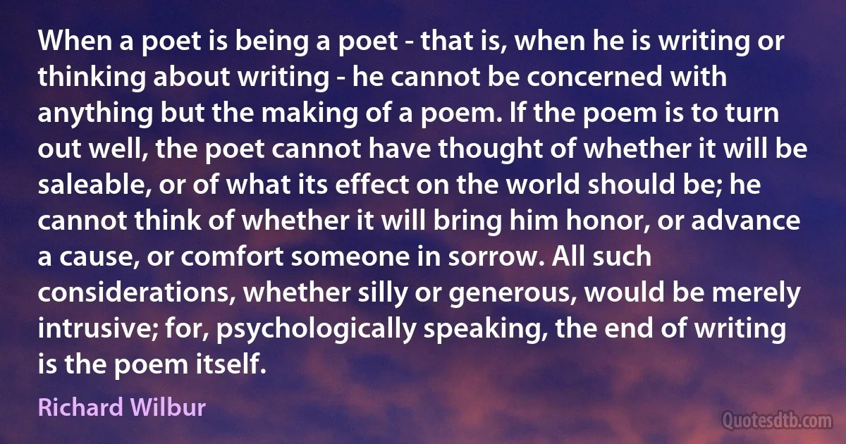 When a poet is being a poet - that is, when he is writing or thinking about writing - he cannot be concerned with anything but the making of a poem. If the poem is to turn out well, the poet cannot have thought of whether it will be saleable, or of what its effect on the world should be; he cannot think of whether it will bring him honor, or advance a cause, or comfort someone in sorrow. All such considerations, whether silly or generous, would be merely intrusive; for, psychologically speaking, the end of writing is the poem itself. (Richard Wilbur)