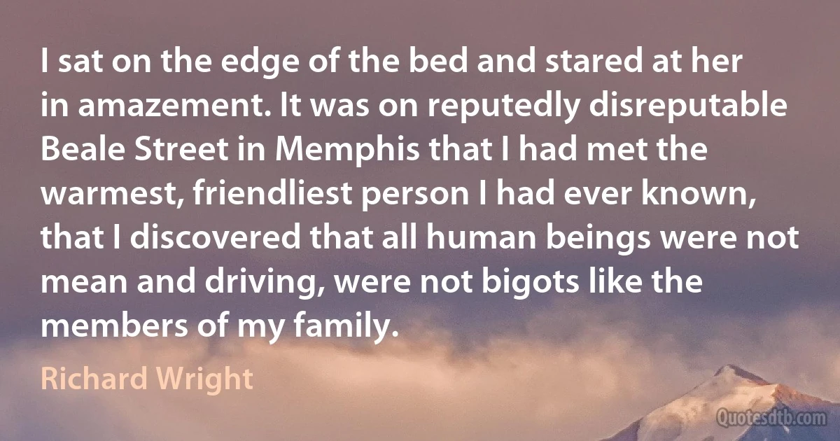 I sat on the edge of the bed and stared at her in amazement. It was on reputedly disreputable Beale Street in Memphis that I had met the warmest, friendliest person I had ever known, that I discovered that all human beings were not mean and driving, were not bigots like the members of my family. (Richard Wright)