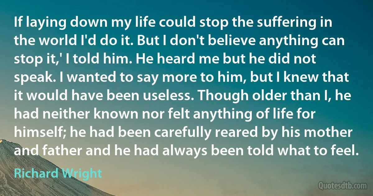 If laying down my life could stop the suffering in the world I'd do it. But I don't believe anything can stop it,' I told him. He heard me but he did not speak. I wanted to say more to him, but I knew that it would have been useless. Though older than I, he had neither known nor felt anything of life for himself; he had been carefully reared by his mother and father and he had always been told what to feel. (Richard Wright)