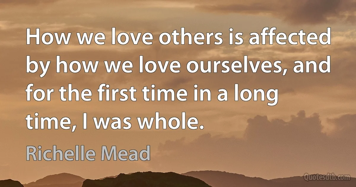 How we love others is affected by how we love ourselves, and for the first time in a long time, I was whole. (Richelle Mead)