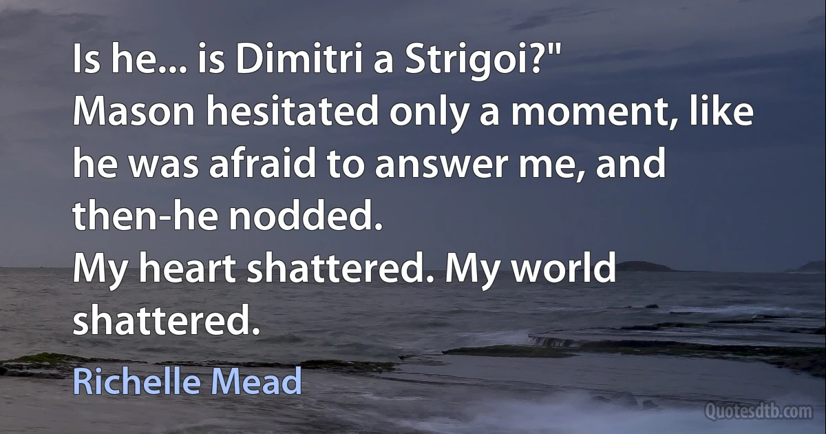 Is he... is Dimitri a Strigoi?"
Mason hesitated only a moment, like he was afraid to answer me, and then-he nodded.
My heart shattered. My world shattered. (Richelle Mead)