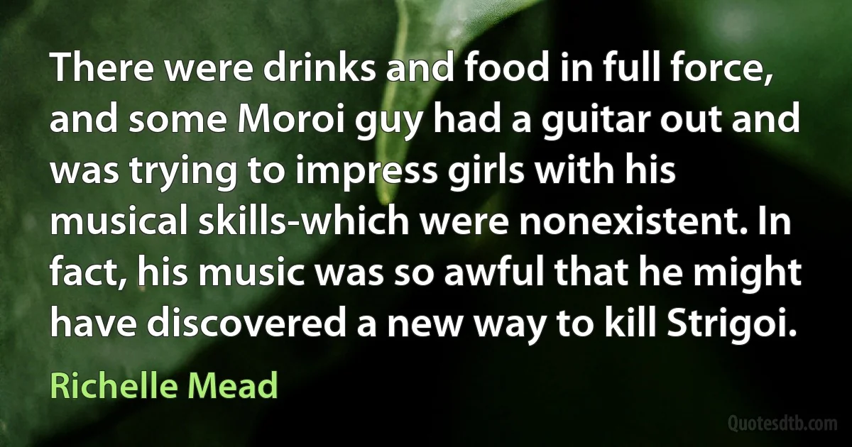 There were drinks and food in full force, and some Moroi guy had a guitar out and was trying to impress girls with his musical skills-which were nonexistent. In fact, his music was so awful that he might have discovered a new way to kill Strigoi. (Richelle Mead)