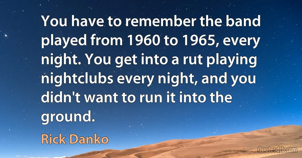 You have to remember the band played from 1960 to 1965, every night. You get into a rut playing nightclubs every night, and you didn't want to run it into the ground. (Rick Danko)