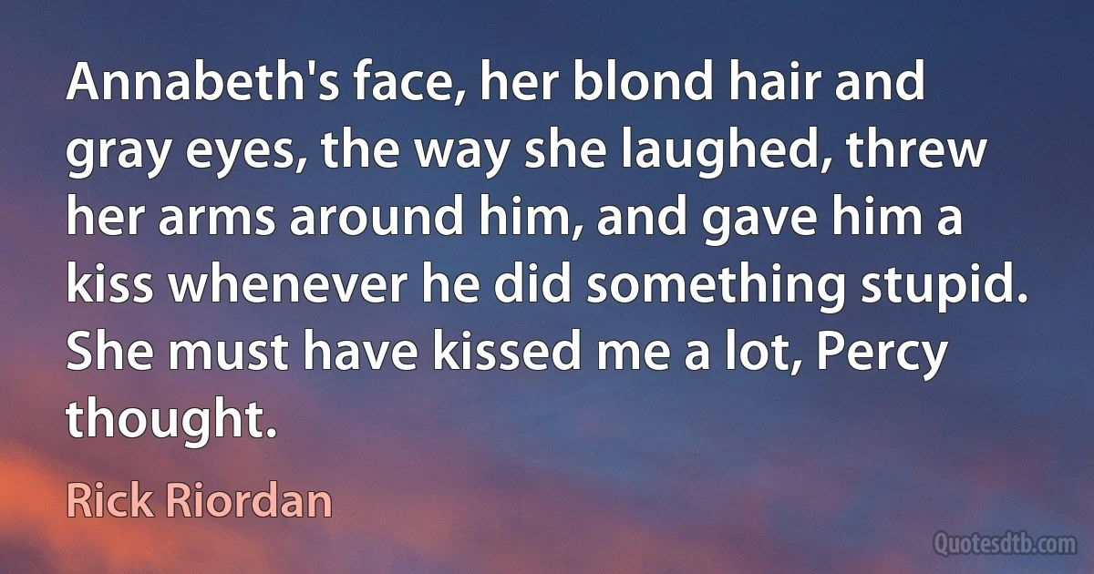 Annabeth's face, her blond hair and gray eyes, the way she laughed, threw her arms around him, and gave him a kiss whenever he did something stupid.
She must have kissed me a lot, Percy thought. (Rick Riordan)