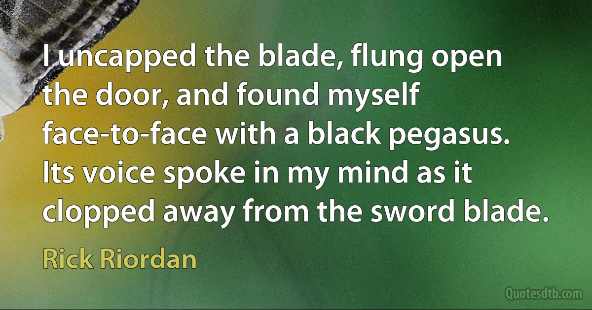 I uncapped the blade, flung open the door, and found myself face-to-face with a black pegasus. Its voice spoke in my mind as it clopped away from the sword blade. (Rick Riordan)