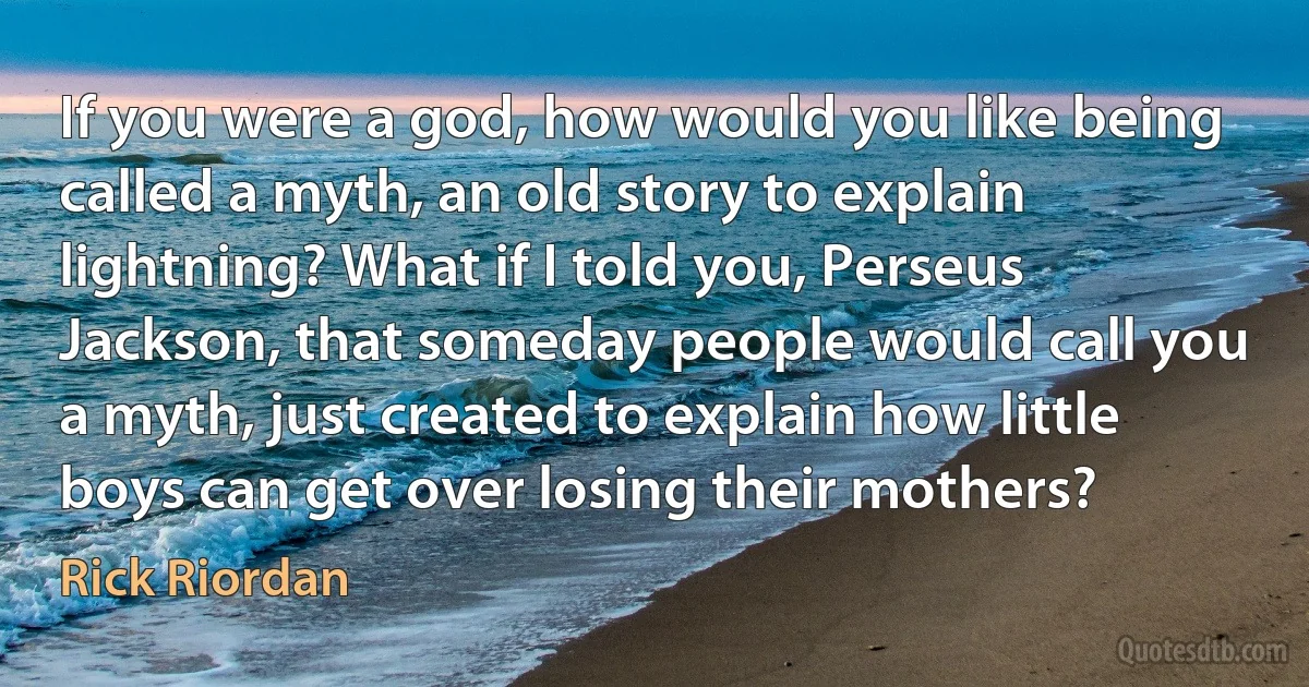 If you were a god, how would you like being called a myth, an old story to explain lightning? What if I told you, Perseus Jackson, that someday people would call you a myth, just created to explain how little boys can get over losing their mothers? (Rick Riordan)