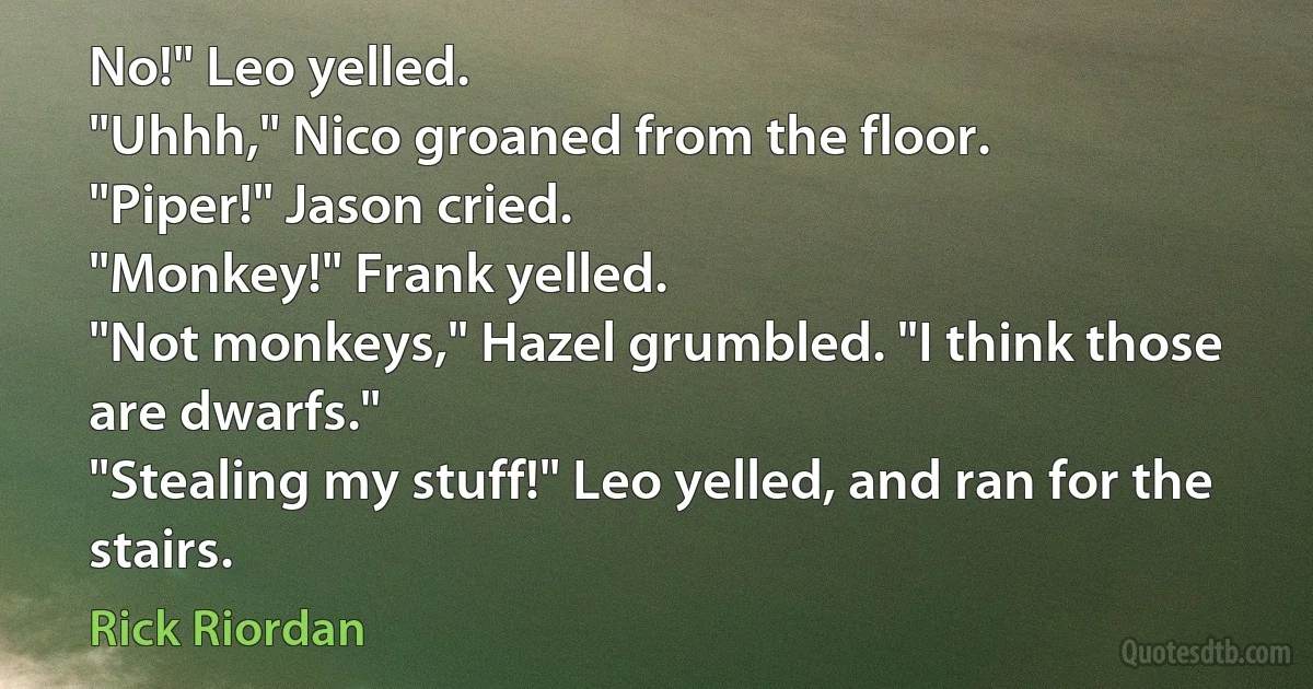 No!" Leo yelled.
"Uhhh," Nico groaned from the floor.
"Piper!" Jason cried.
"Monkey!" Frank yelled.
"Not monkeys," Hazel grumbled. "I think those are dwarfs."
"Stealing my stuff!" Leo yelled, and ran for the stairs. (Rick Riordan)