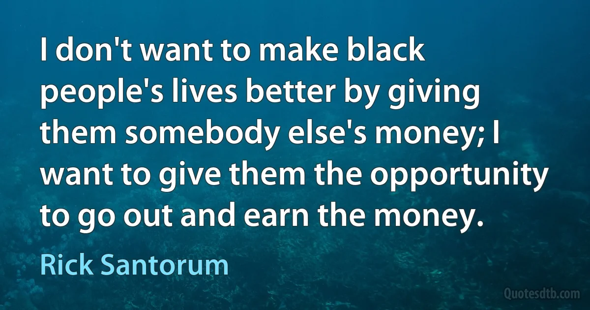 I don't want to make black people's lives better by giving them somebody else's money; I want to give them the opportunity to go out and earn the money. (Rick Santorum)