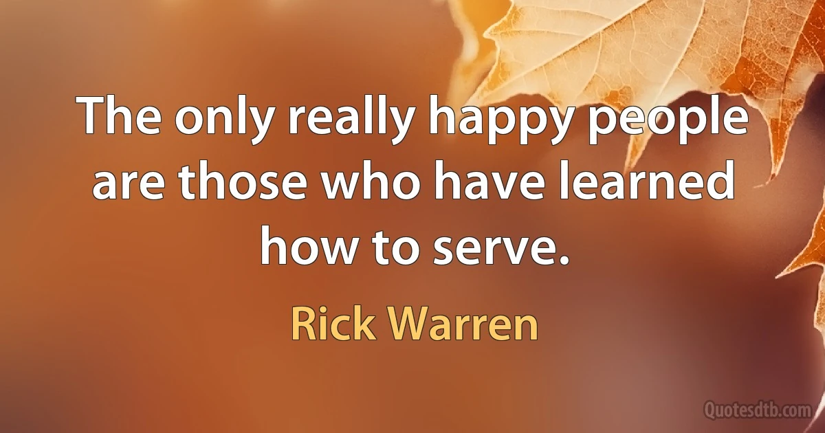 The only really happy people are those who have learned how to serve. (Rick Warren)