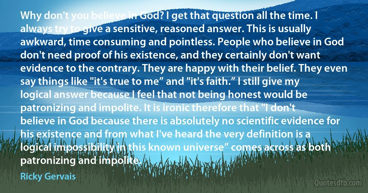 Why don't you believe in God? I get that question all the time. I always try to give a sensitive, reasoned answer. This is usually awkward, time consuming and pointless. People who believe in God don't need proof of his existence, and they certainly don't want evidence to the contrary. They are happy with their belief. They even say things like "it's true to me” and "it's faith.” I still give my logical answer because I feel that not being honest would be patronizing and impolite. It is ironic therefore that "I don't believe in God because there is absolutely no scientific evidence for his existence and from what I've heard the very definition is a logical impossibility in this known universe” comes across as both patronizing and impolite. (Ricky Gervais)