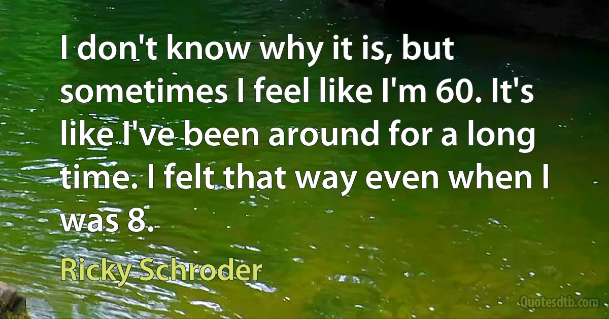 I don't know why it is, but sometimes I feel like I'm 60. It's like I've been around for a long time. I felt that way even when I was 8. (Ricky Schroder)