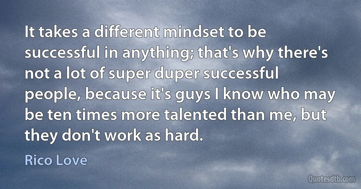 It takes a different mindset to be successful in anything; that's why there's not a lot of super duper successful people, because it's guys I know who may be ten times more talented than me, but they don't work as hard. (Rico Love)