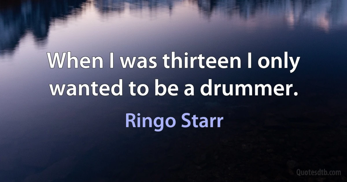 When I was thirteen I only wanted to be a drummer. (Ringo Starr)