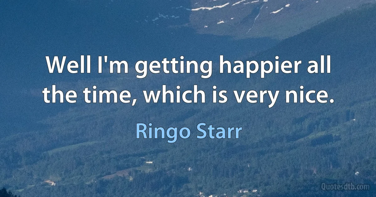 Well I'm getting happier all the time, which is very nice. (Ringo Starr)