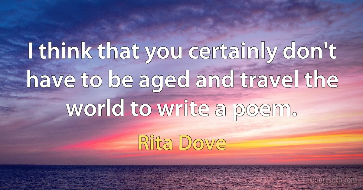 I think that you certainly don't have to be aged and travel the world to write a poem. (Rita Dove)