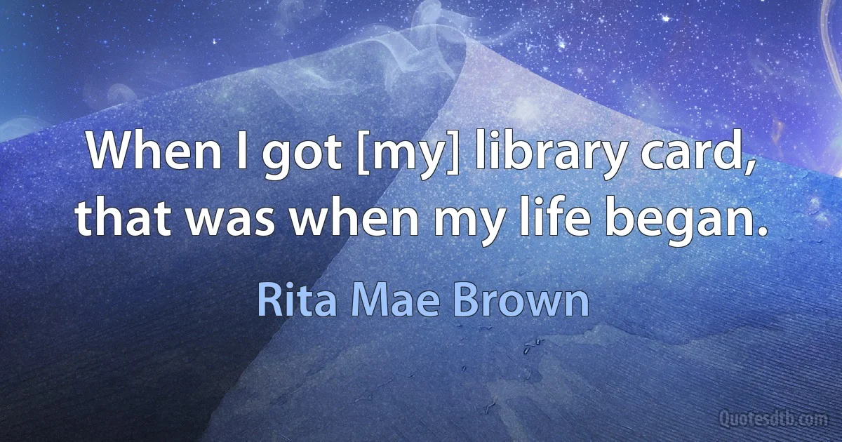 When I got [my] library card, that was when my life began. (Rita Mae Brown)