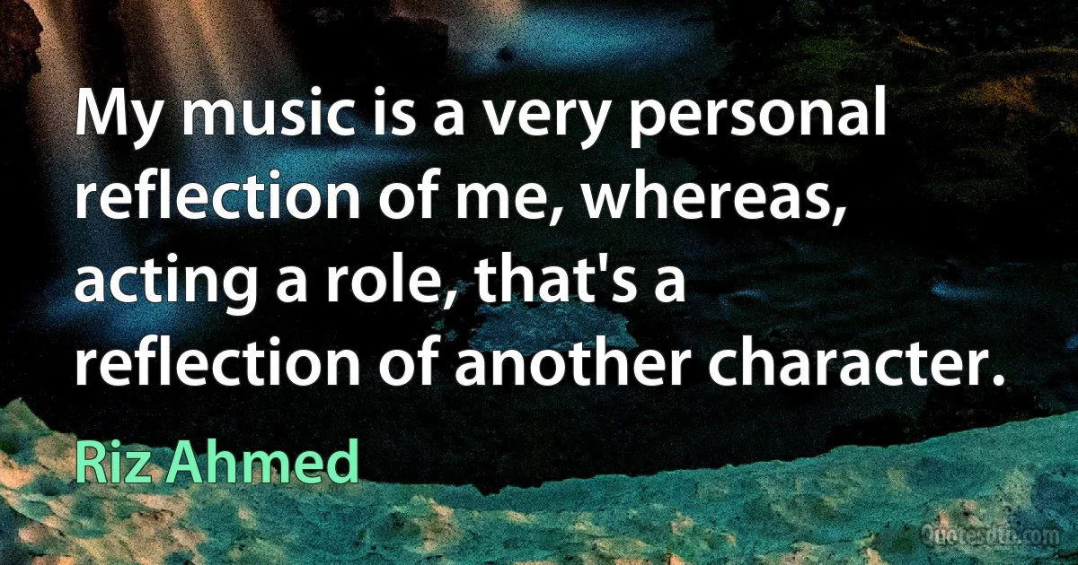 My music is a very personal reflection of me, whereas, acting a role, that's a reflection of another character. (Riz Ahmed)