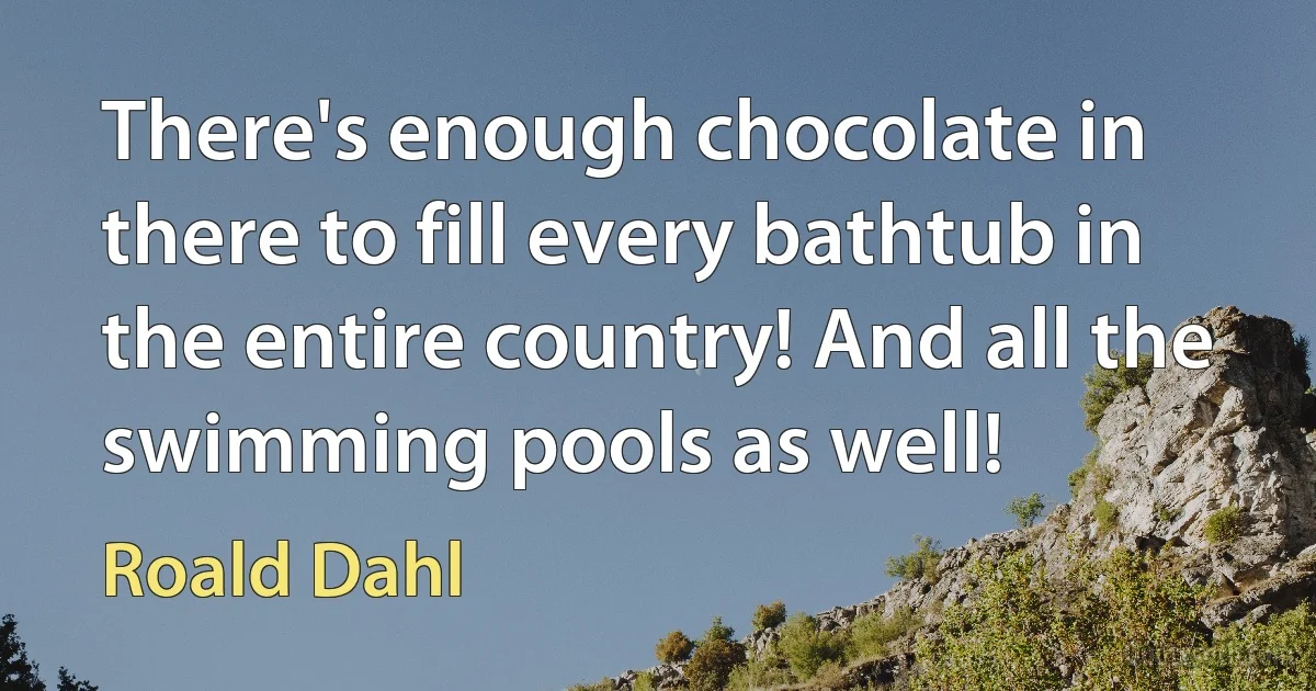 There's enough chocolate in there to fill every bathtub in the entire country! And all the swimming pools as well! (Roald Dahl)