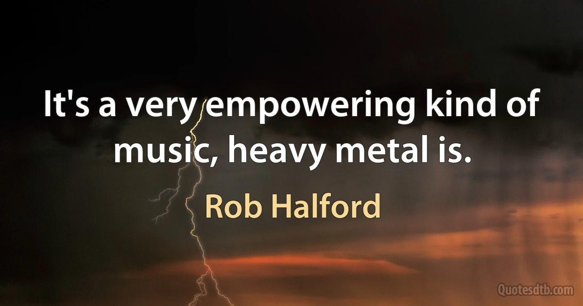 It's a very empowering kind of music, heavy metal is. (Rob Halford)