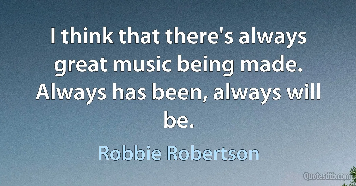 I think that there's always great music being made. Always has been, always will be. (Robbie Robertson)