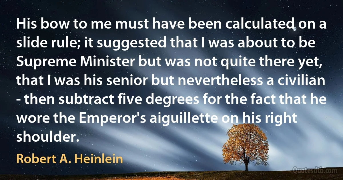 His bow to me must have been calculated on a slide rule; it suggested that I was about to be Supreme Minister but was not quite there yet, that I was his senior but nevertheless a civilian - then subtract five degrees for the fact that he wore the Emperor's aiguillette on his right shoulder. (Robert A. Heinlein)