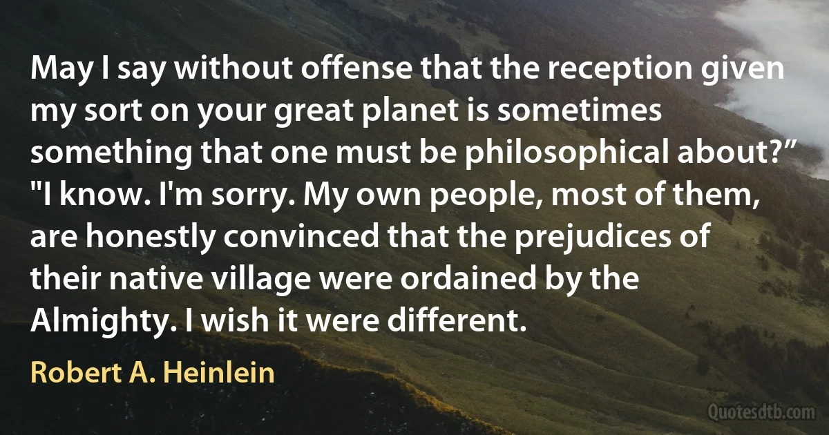 May I say without offense that the reception given my sort on your great planet is sometimes something that one must be philosophical about?”
"I know. I'm sorry. My own people, most of them, are honestly convinced that the prejudices of their native village were ordained by the Almighty. I wish it were different. (Robert A. Heinlein)