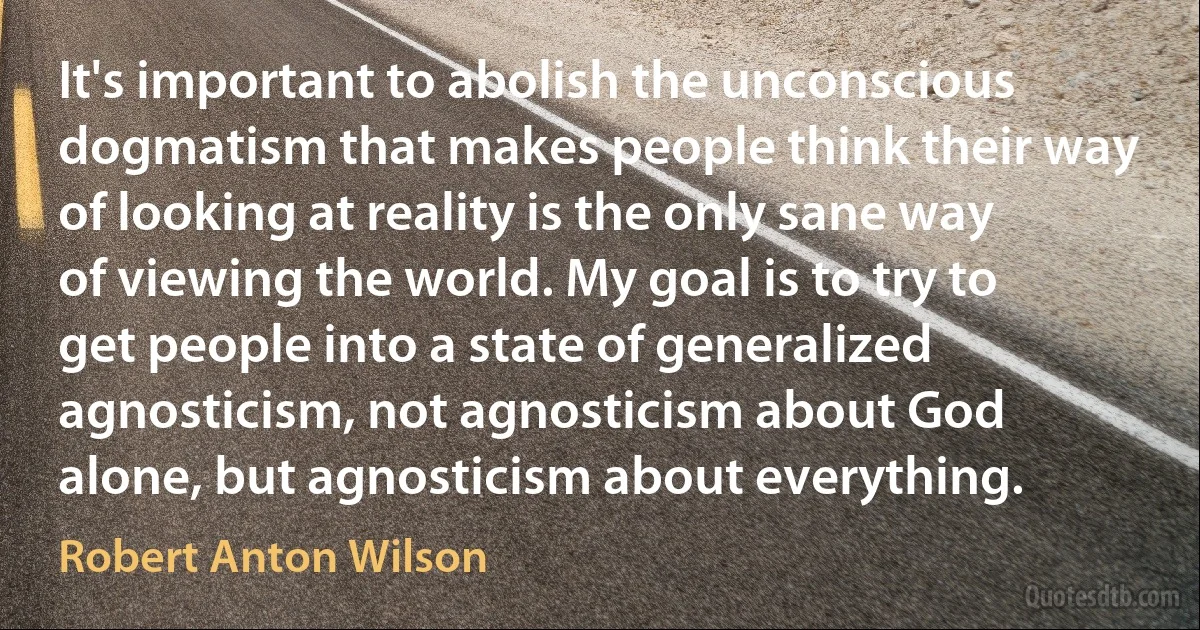 It's important to abolish the unconscious dogmatism that makes people think their way of looking at reality is the only sane way of viewing the world. My goal is to try to get people into a state of generalized agnosticism, not agnosticism about God alone, but agnosticism about everything. (Robert Anton Wilson)