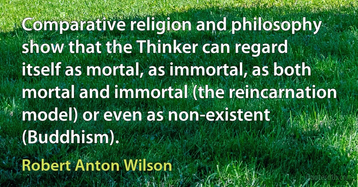 Comparative religion and philosophy show that the Thinker can regard itself as mortal, as immortal, as both mortal and immortal (the reincarnation model) or even as non-existent (Buddhism). (Robert Anton Wilson)