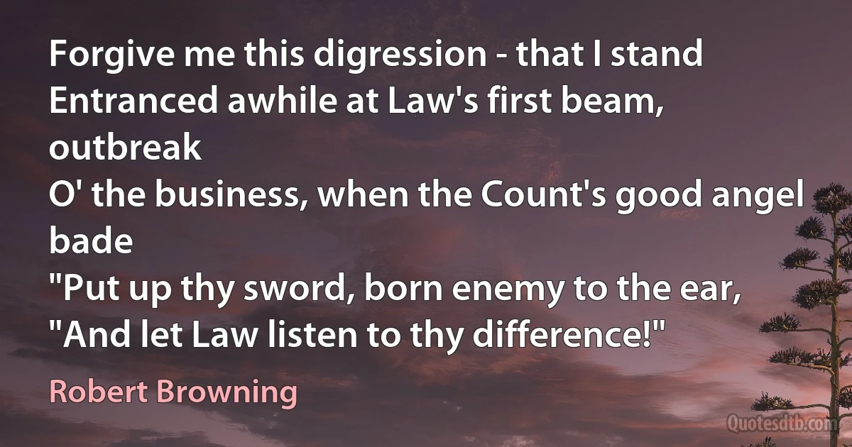 Forgive me this digression - that I stand
Entranced awhile at Law's first beam, outbreak
O' the business, when the Count's good angel bade
"Put up thy sword, born enemy to the ear,
"And let Law listen to thy difference!" (Robert Browning)