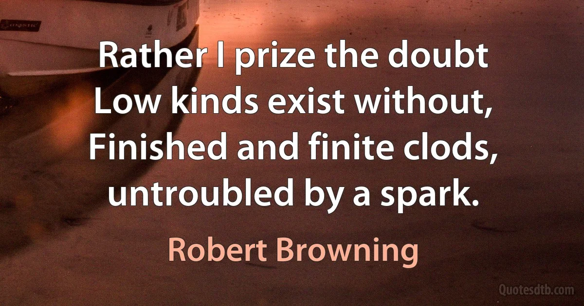 Rather I prize the doubt
Low kinds exist without,
Finished and finite clods, untroubled by a spark. (Robert Browning)