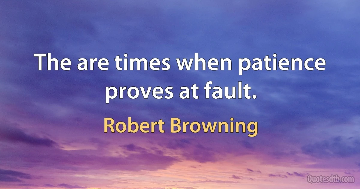 The are times when patience proves at fault. (Robert Browning)