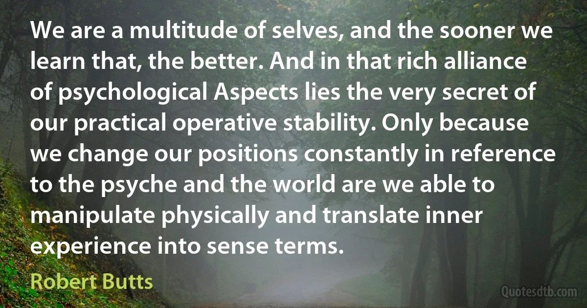 We are a multitude of selves, and the sooner we learn that, the better. And in that rich alliance of psychological Aspects lies the very secret of our practical operative stability. Only because we change our positions constantly in reference to the psyche and the world are we able to manipulate physically and translate inner experience into sense terms. (Robert Butts)