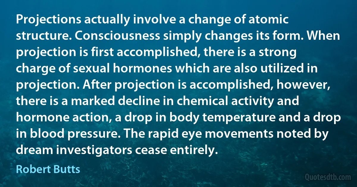 Projections actually involve a change of atomic structure. Consciousness simply changes its form. When projection is first accomplished, there is a strong charge of sexual hormones which are also utilized in projection. After projection is accomplished, however, there is a marked decline in chemical activity and hormone action, a drop in body temperature and a drop in blood pressure. The rapid eye movements noted by dream investigators cease entirely. (Robert Butts)