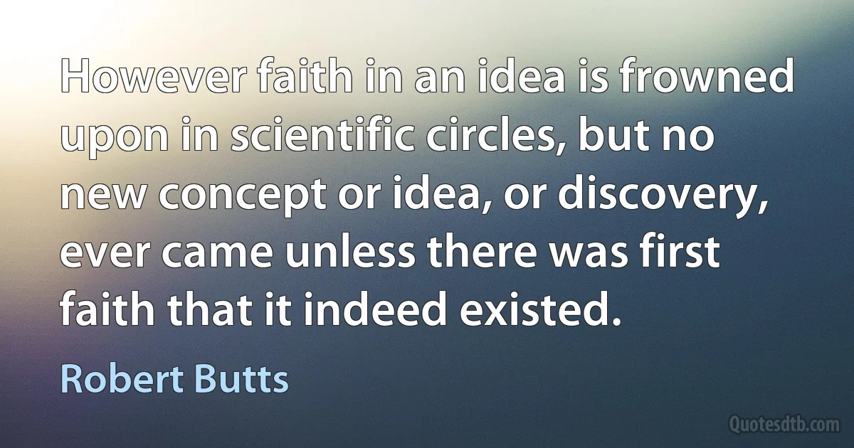 However faith in an idea is frowned upon in scientific circles, but no new concept or idea, or discovery, ever came unless there was first faith that it indeed existed. (Robert Butts)