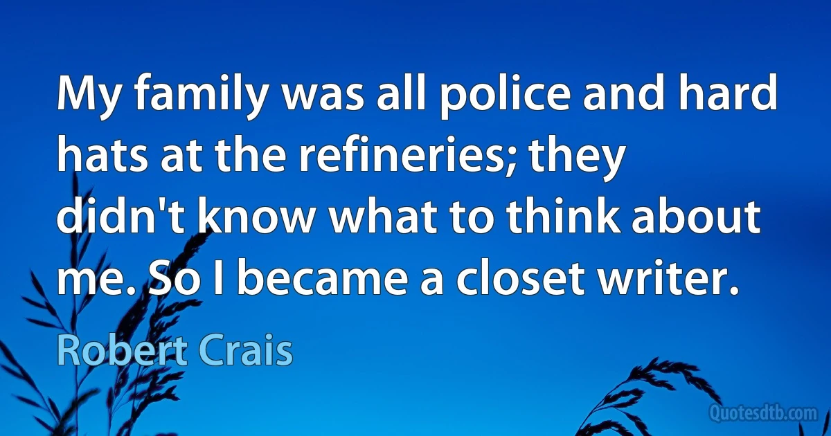 My family was all police and hard hats at the refineries; they didn't know what to think about me. So I became a closet writer. (Robert Crais)