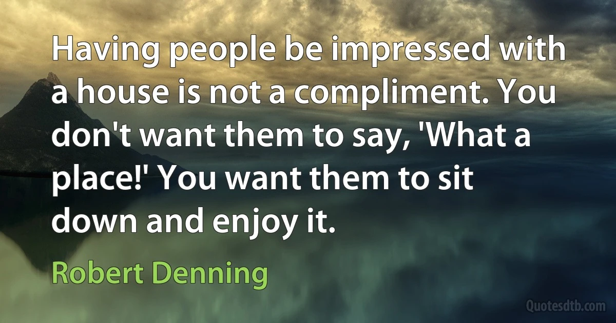 Having people be impressed with a house is not a compliment. You don't want them to say, 'What a place!' You want them to sit down and enjoy it. (Robert Denning)