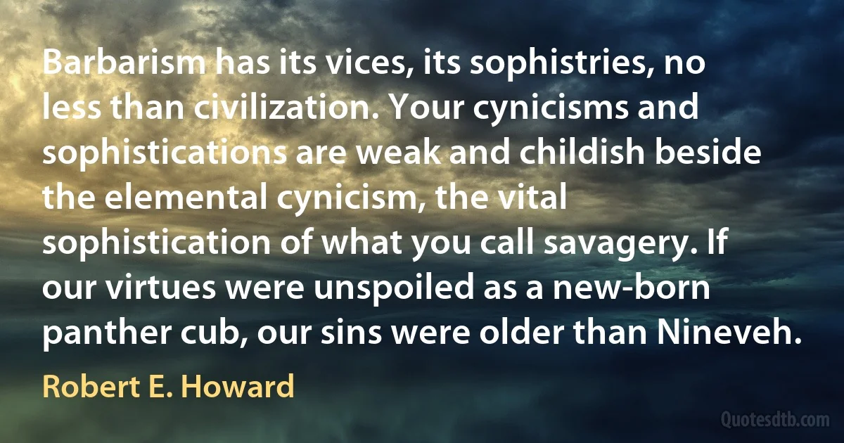 Barbarism has its vices, its sophistries, no less than civilization. Your cynicisms and sophistications are weak and childish beside the elemental cynicism, the vital sophistication of what you call savagery. If our virtues were unspoiled as a new-born panther cub, our sins were older than Nineveh. (Robert E. Howard)