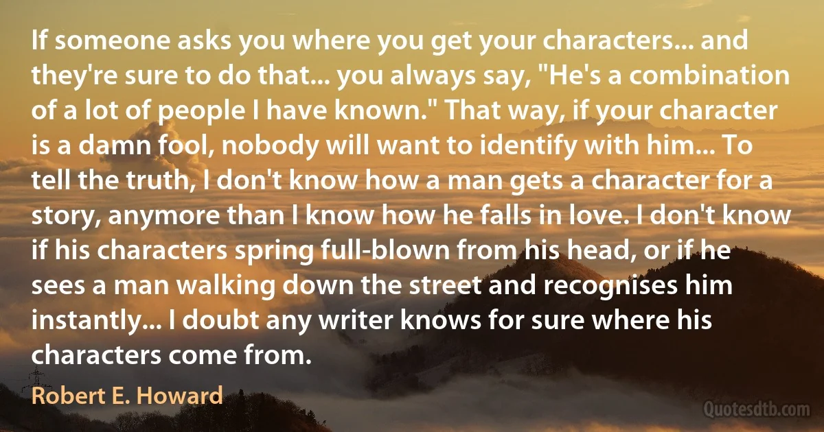 If someone asks you where you get your characters... and they're sure to do that... you always say, "He's a combination of a lot of people I have known." That way, if your character is a damn fool, nobody will want to identify with him... To tell the truth, I don't know how a man gets a character for a story, anymore than I know how he falls in love. I don't know if his characters spring full-blown from his head, or if he sees a man walking down the street and recognises him instantly... I doubt any writer knows for sure where his characters come from. (Robert E. Howard)