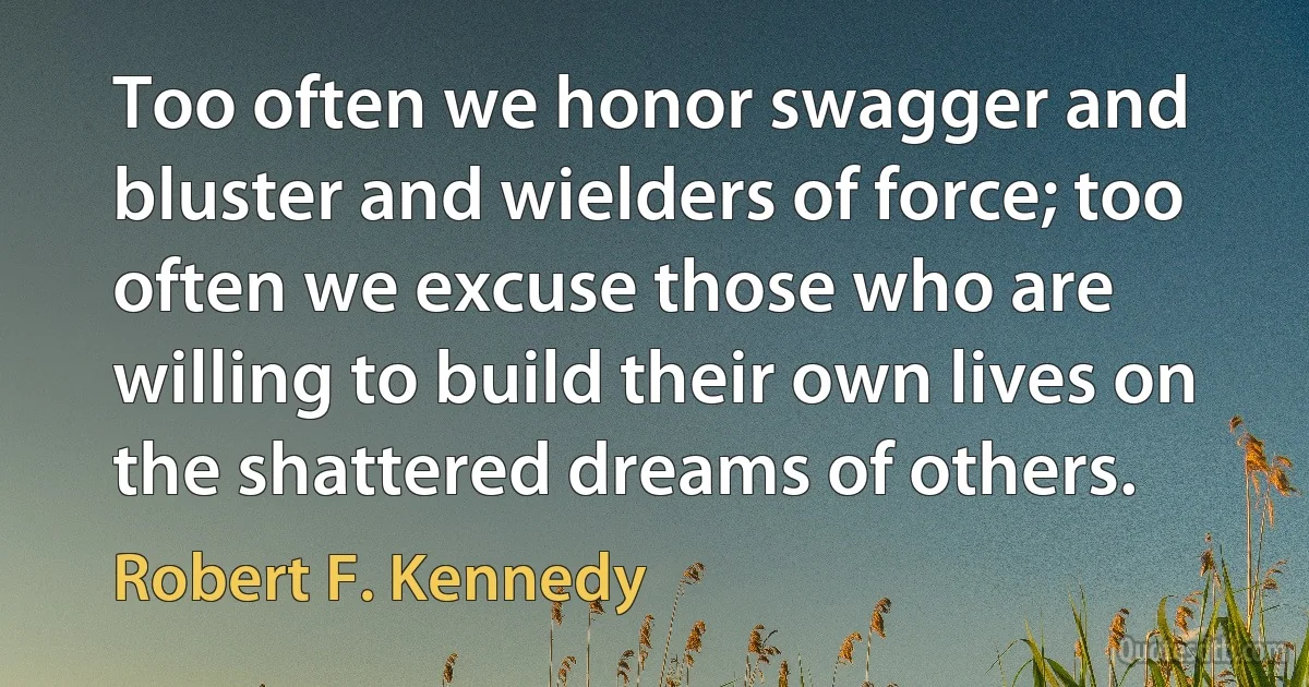 Too often we honor swagger and bluster and wielders of force; too often we excuse those who are willing to build their own lives on the shattered dreams of others. (Robert F. Kennedy)