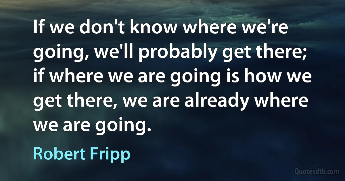 If we don't know where we're going, we'll probably get there; if where we are going is how we get there, we are already where we are going. (Robert Fripp)