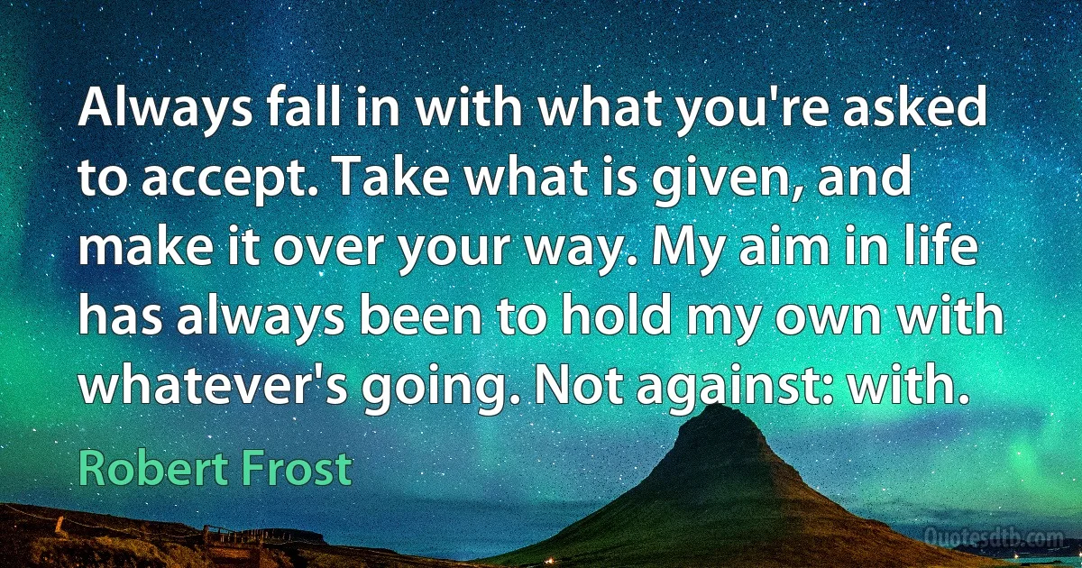 Always fall in with what you're asked to accept. Take what is given, and make it over your way. My aim in life has always been to hold my own with whatever's going. Not against: with. (Robert Frost)