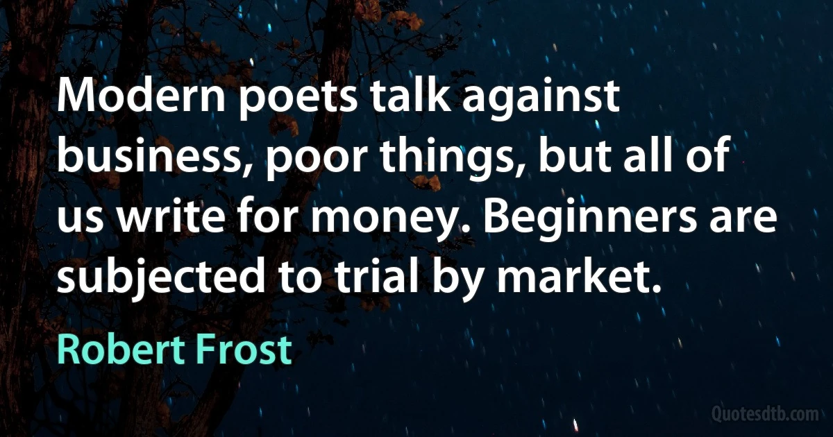 Modern poets talk against business, poor things, but all of us write for money. Beginners are subjected to trial by market. (Robert Frost)