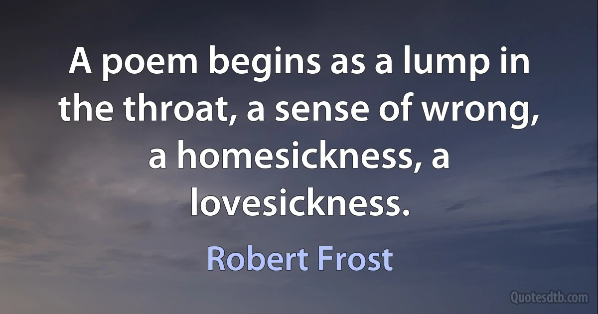 A poem begins as a lump in the throat, a sense of wrong, a homesickness, a lovesickness. (Robert Frost)