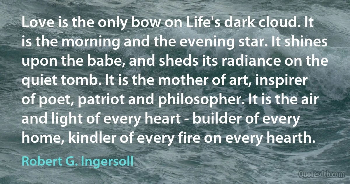 Love is the only bow on Life's dark cloud. It is the morning and the evening star. It shines upon the babe, and sheds its radiance on the quiet tomb. It is the mother of art, inspirer of poet, patriot and philosopher. It is the air and light of every heart - builder of every home, kindler of every fire on every hearth. (Robert G. Ingersoll)