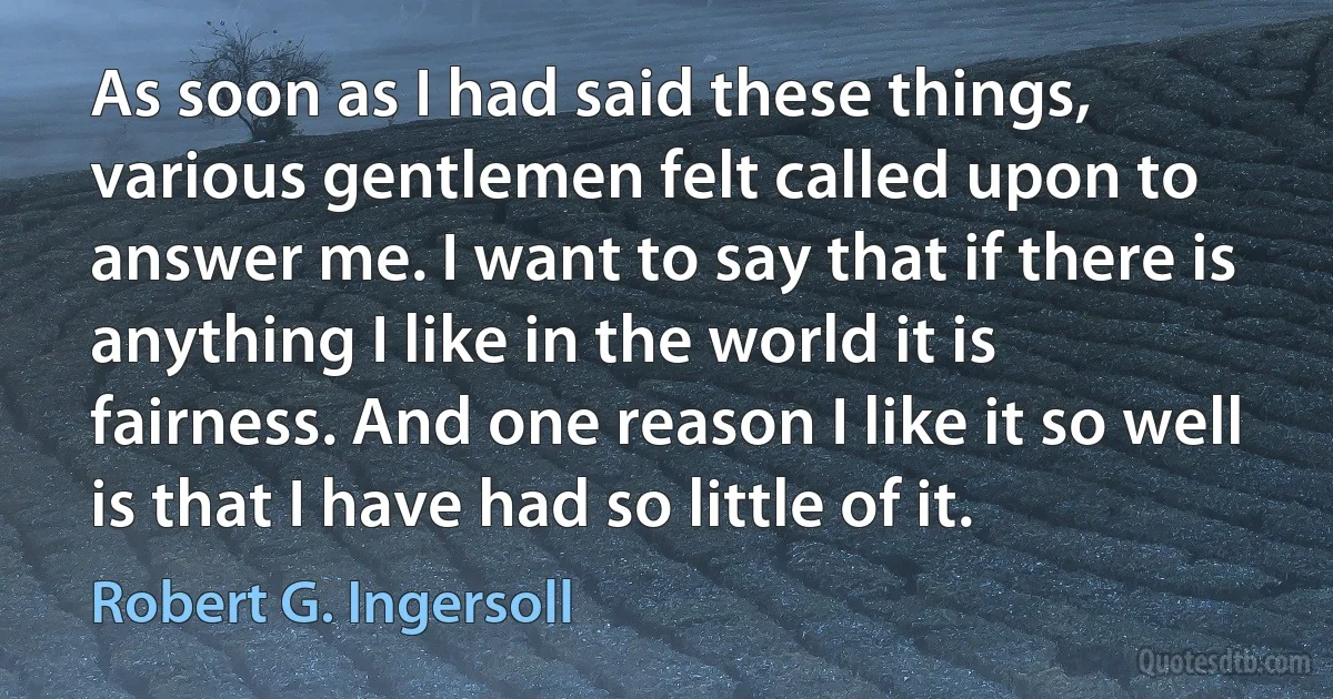 As soon as I had said these things, various gentlemen felt called upon to answer me. I want to say that if there is anything I like in the world it is fairness. And one reason I like it so well is that I have had so little of it. (Robert G. Ingersoll)